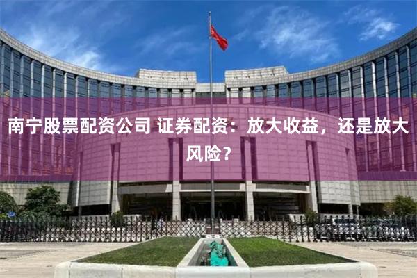南宁股票配资公司 证券配资：放大收益，还是放大风险？